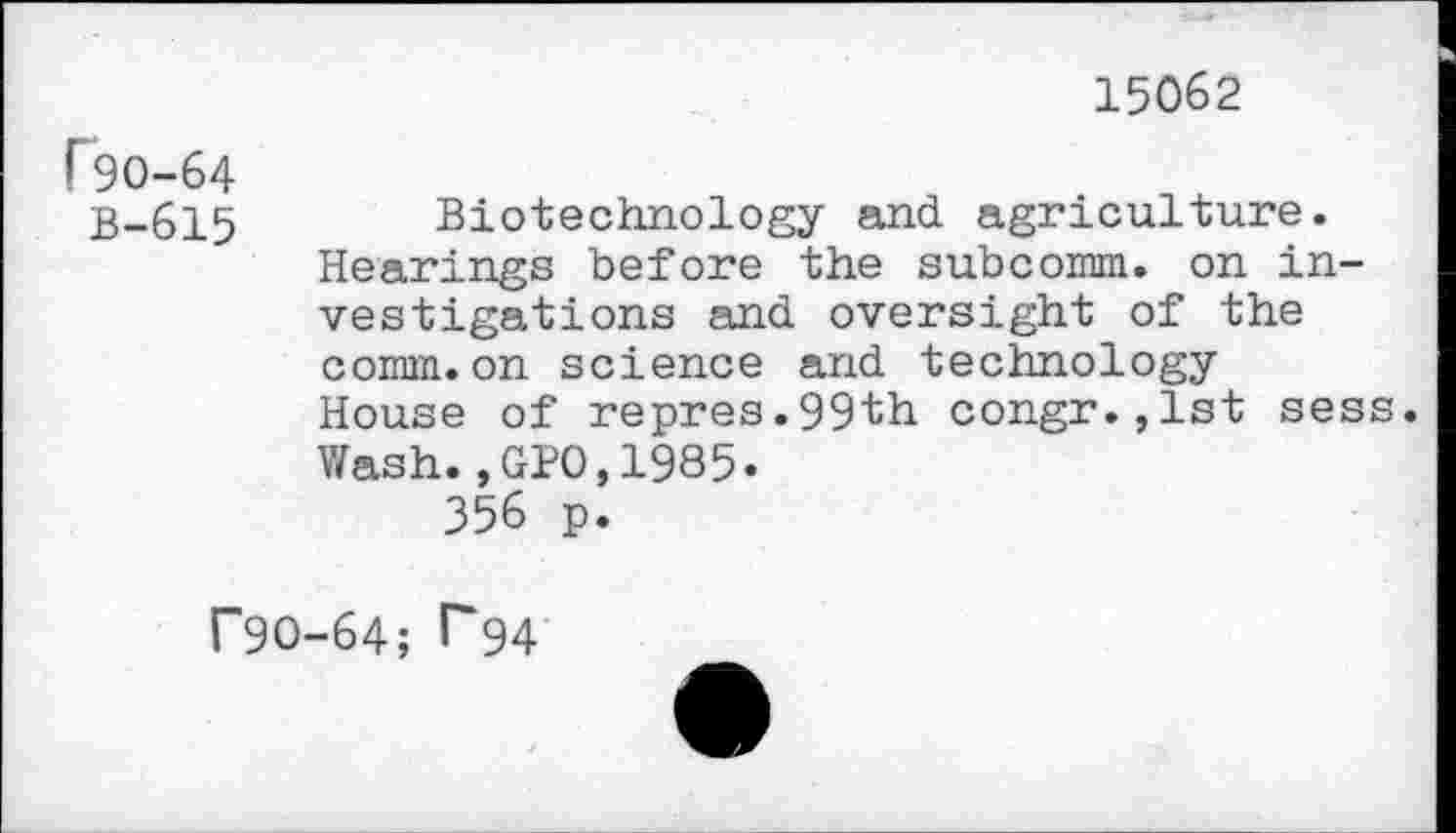 ﻿15062
r‘90-64
B-615
Biotechnology and agriculture.
Hearings before the subcomm. on investigations and oversight of the comm.on science and technology
House of repres.99th congr.,lst sess.
Wash.,GPO,1985.
356 p.
r9O-64; P94